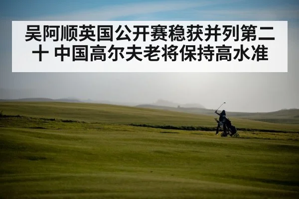 吴阿顺英国公开赛稳获并列第二十 中国高尔夫老将保持高水准