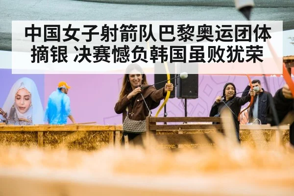中国女子射箭队巴黎奥运团体摘银 决赛憾负韩国虽败犹荣